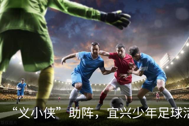 “义小侠”助阵，宜兴少年足球活力十足！