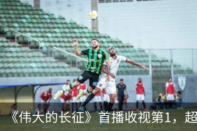 《伟大的长征》首播收视第1，超《征途》大结局，评价出奇一致