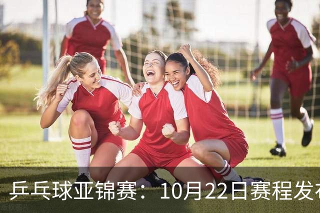 乒乓球亚锦赛：10月22日赛程发布！国乒最多10场比赛，力争两金！