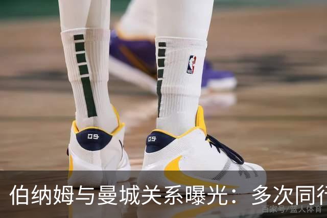 伯纳姆与曼城关系曝光：多次同行出访，还与主席两度交谈