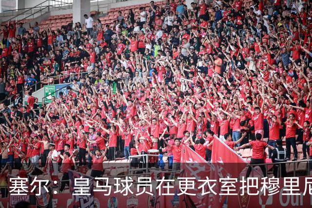塞尔：皇马球员在更衣室把穆里尼奥抛向空中庆祝，展现了团结面貌