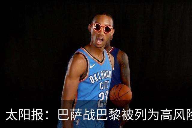 太阳报：巴萨战巴黎被列为高风险赛事，警方部署约5000名警力
