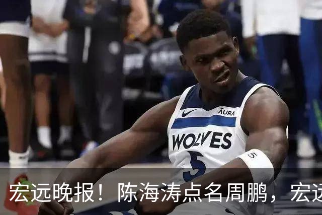 宏远晚报！陈海涛点名周鹏，宏远再创售票纪录，新大外援迟迟未敲定