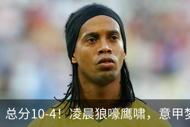 总分10-4！凌晨狼嚎鹰啸，意甲梦回唐朝，国米被迫下线！