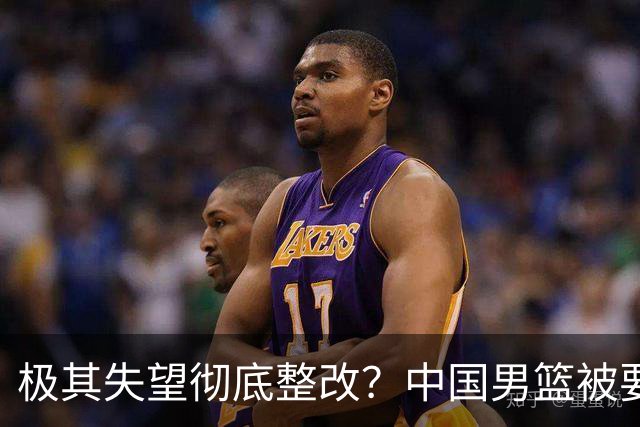 极其失望彻底整改？中国男篮被要求总结失利原因，媒体批苦难叙事