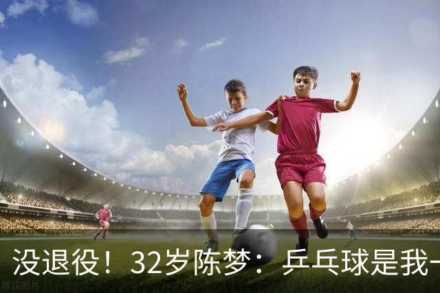 没退役！32岁陈梦：乒乓球是我一生热爱 后续会参加一些合适的比赛