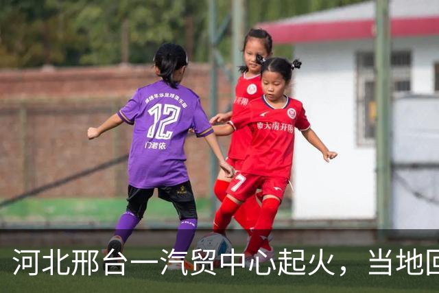 河北邢台一汽贸中心起火，当地回应：无人员伤亡，消防部门和当地干部都在现场处置