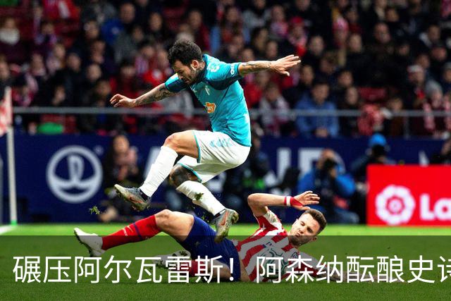 碾压阿尔瓦雷斯！阿森纳酝酿史诗级引援！世界最佳完爆 1.5 亿神锋