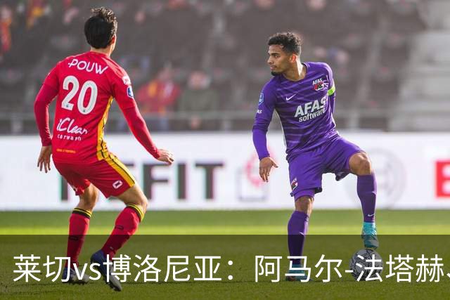 莱切vs博洛尼亚：阿马尔-法塔赫、帕科-埃斯特万首发，达米安、奥尔索利尼出战