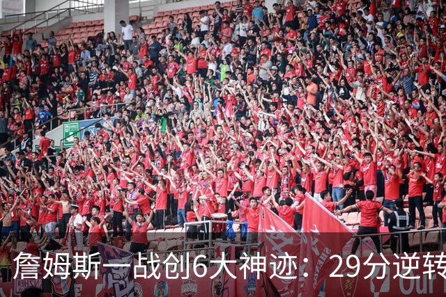 詹姆斯一战创6大神迹：29分逆转创生涯最大逆转纪录+历史首人