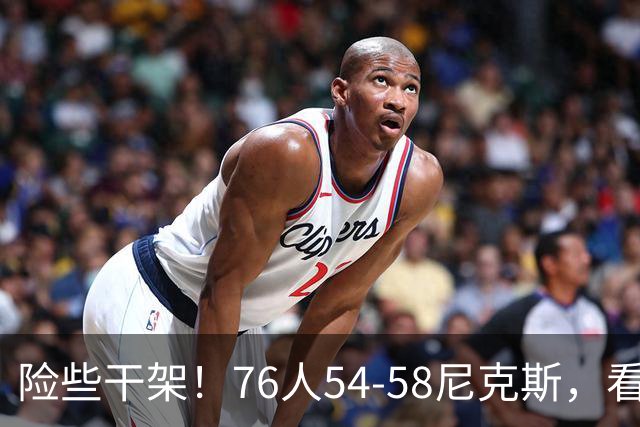 险些干架！76人54-58尼克斯，看数据：你是头号罪人！