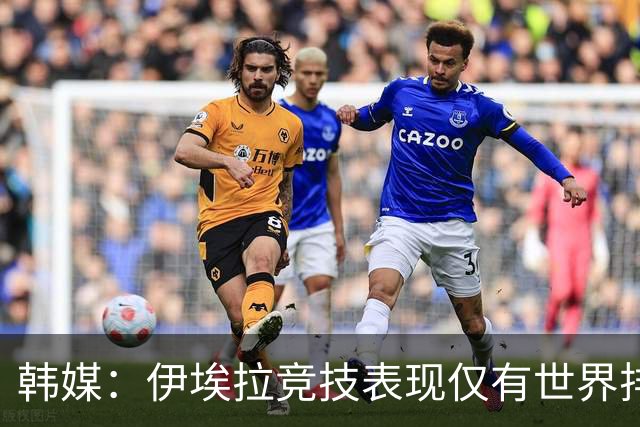 韩媒：伊埃拉竞技表现仅有世界排名百名左右水准，比起收入更需要打磨实力