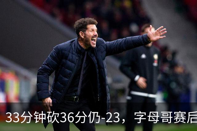 33分钟砍36分仍-23，字母哥赛后：我必须更拼命