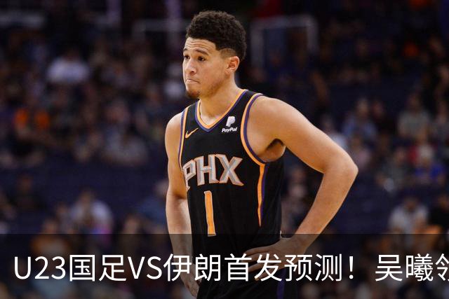 U23国足VS伊朗首发预测！吴曦领衔，安东尼奥欲变阵，拜合拉木或顶替王钰栋